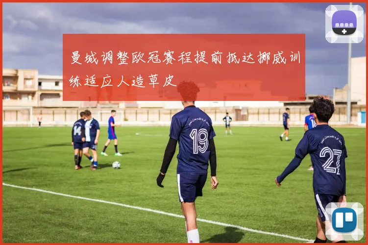 曼城调整欧冠赛程提前抵达挪威训练适应人造草皮