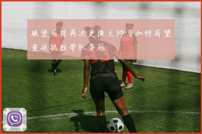 狼堡或将再次更换主帅马加特有望重返执教带队争冠