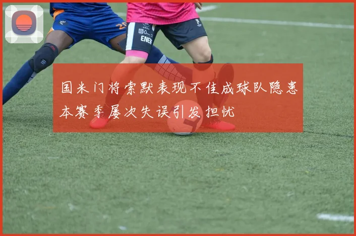 国米门将索默表现不佳成球队隐患本赛季屡次失误引发担忧