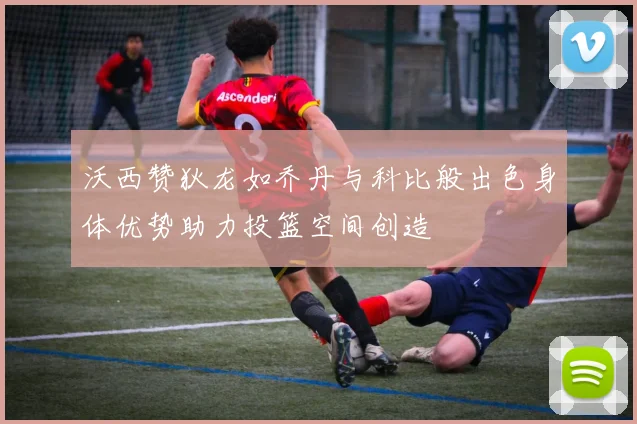 沃西赞狄龙如乔丹与科比般出色身体优势助力投篮空间创造