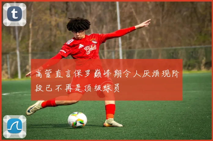 高管直言保罗巅峰期令人厌烦现阶段已不再是顶级球员