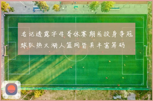 名记透露字母哥休赛期或投身争冠球队热火湖人篮网皆具丰富筹码