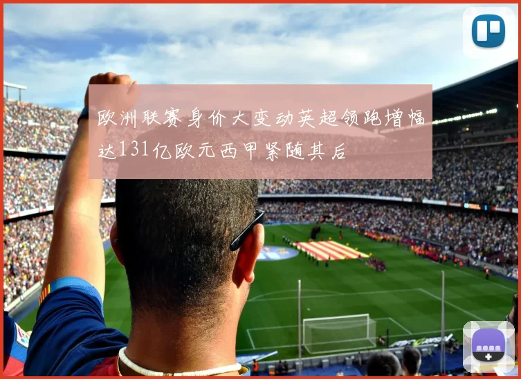 欧洲联赛身价大变动英超领跑增幅达131亿欧元西甲紧随其后