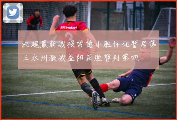 湘超最新战报常德小胜怀化暂居第三永州激战益阳获胜暂列第四