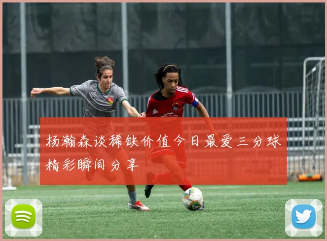杨瀚森谈稀缺价值今日最爱三分球精彩瞬间分享