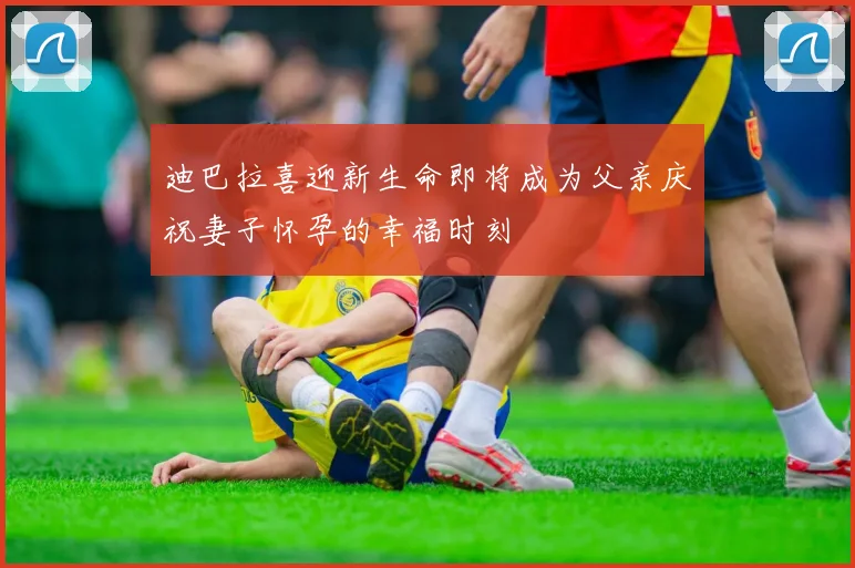 迪巴拉喜迎新生命即将成为父亲庆祝妻子怀孕的幸福时刻