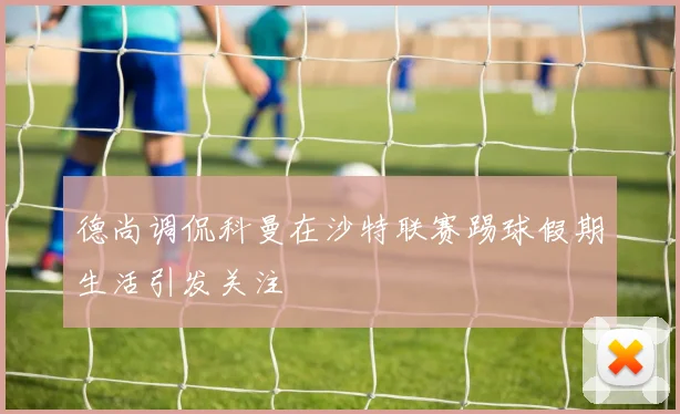 德尚调侃科曼在沙特联赛踢球假期生活引发关注