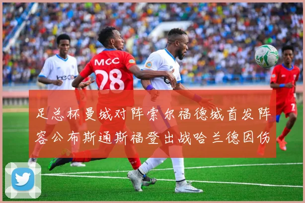 足总杯曼城对阵索尔福德城首发阵容公布斯通斯福登出战哈兰德因伤缺席