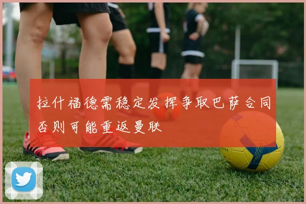 拉什福德需稳定发挥争取巴萨合同否则可能重返曼联