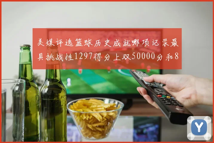 美媒评选篮球历史成就哪项记录最具挑战性1297得分上双50000分和8次总决赛
