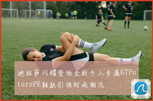 迪班萨闪耀登场全新个人专属GTFuturePE鞋款引领时尚潮流