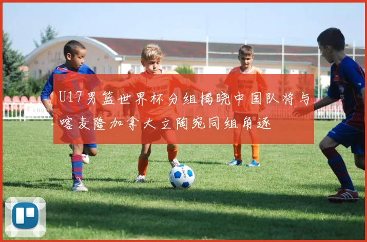 U17男篮世界杯分组揭晓中国队将与喀麦隆加拿大立陶宛同组角逐
