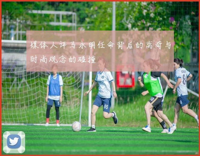 媒体人评马永明任命背后的离奇与时尚观念的碰撞