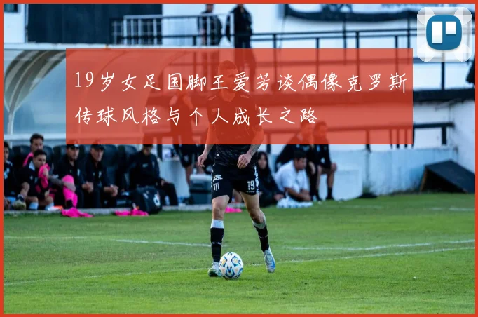 19岁女足国脚王爱芳谈偶像克罗斯传球风格与个人成长之路