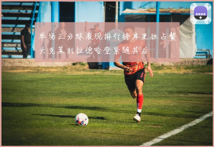 单场三分球表现排行榜库里独占鳌头克莱利拉德哈登紧随其后