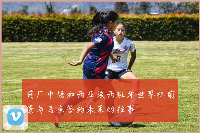 药厂中场加西亚谈西班牙世界杯前景与马竞签约未果的往事