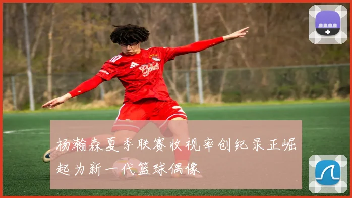 杨瀚森夏季联赛收视率创纪录正崛起为新一代篮球偶像