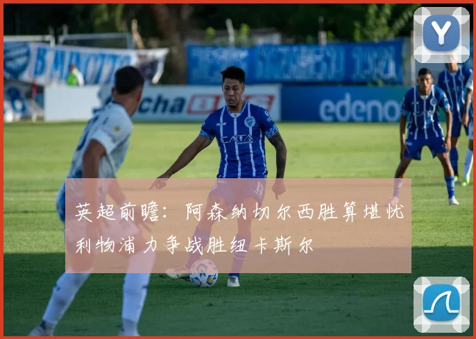 英超前瞻：阿森纳切尔西胜算堪忧利物浦力争战胜纽卡斯尔